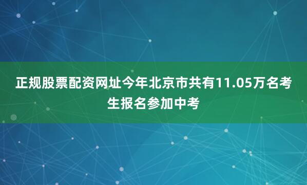 正规股票配资网址今年北京市共有11.05万名考生报名参加中考
