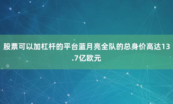股票可以加杠杆的平台蓝月亮全队的总身价高达13.7亿欧元