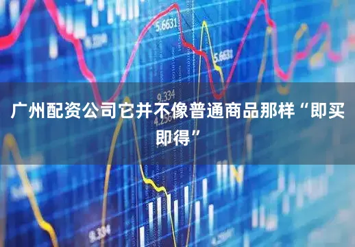广州配资公司它并不像普通商品那样“即买即得”