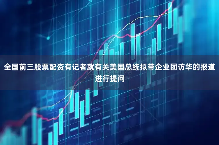 全国前三股票配资有记者就有关美国总统拟带企业团访华的报道进行提问
