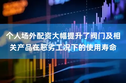 个人场外配资大幅提升了阀门及相关产品在恶劣工况下的使用寿命
