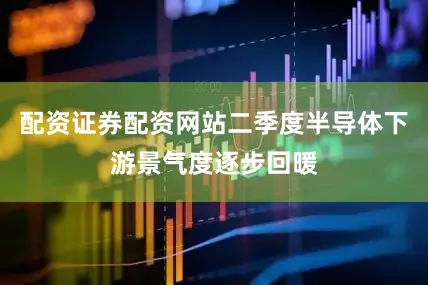 配资证券配资网站二季度半导体下游景气度逐步回暖