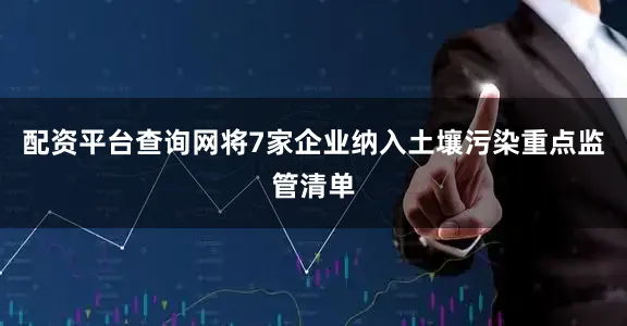 配资平台查询网将7家企业纳入土壤污染重点监管清单